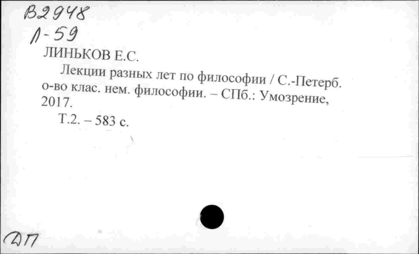 ﻿е>.г9чх
/)-59
ЛИНЬКОВ Е.С.
Лекции разных лет по философии / С -Петепп о-во клас. „ем. ф„лософии _ СПФ Умсз Петерб.
Т.2. - 583 с.
